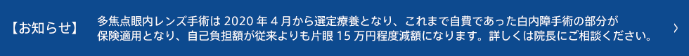 【お知らせ】多焦点眼内レンズ手術は2020年4月から選定療養となり、これまで自費であった白内障手術の部分が保険適用となり、自己負担額が従来よりも片眼15万円程度減額になります。詳しくは院長にご相談ください。